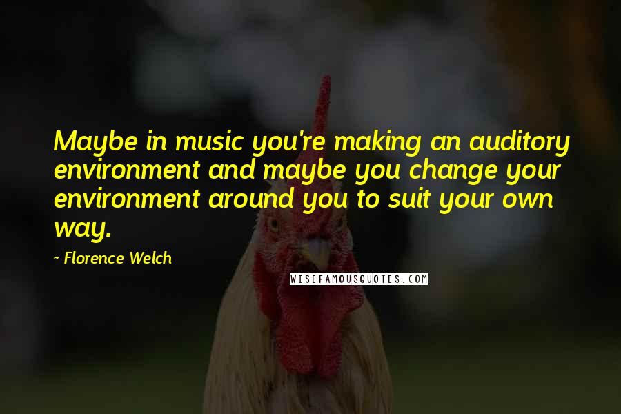 Florence Welch quotes: Maybe in music you're making an auditory environment and maybe you change your environment around you to suit your own way.