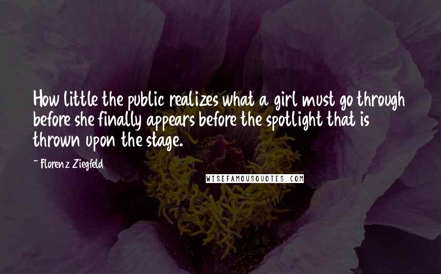 Florenz Ziegfeld quotes: How little the public realizes what a girl must go through before she finally appears before the spotlight that is thrown upon the stage.