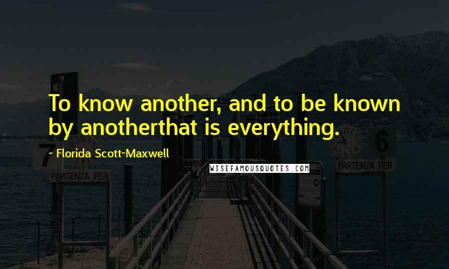 Florida Scott-Maxwell quotes: To know another, and to be known by anotherthat is everything.