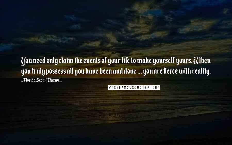 Florida Scott-Maxwell quotes: You need only claim the events of your life to make yourself yours. When you truly possess all you have been and done ... you are fierce with reality. Florida Scott-Maxwell quotes: You need only claim the events of your life to make yourself yours. When you truly possess all you have been and done ... you are fierce with reality.