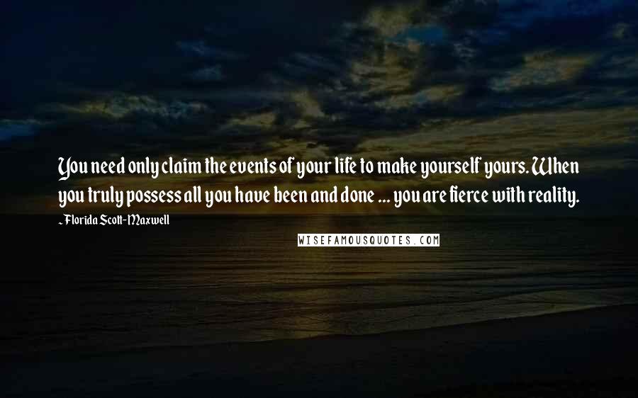 Florida Scott-Maxwell quotes: You need only claim the events of your life to make yourself yours. When you truly possess all you have been and done ... you are fierce with reality.