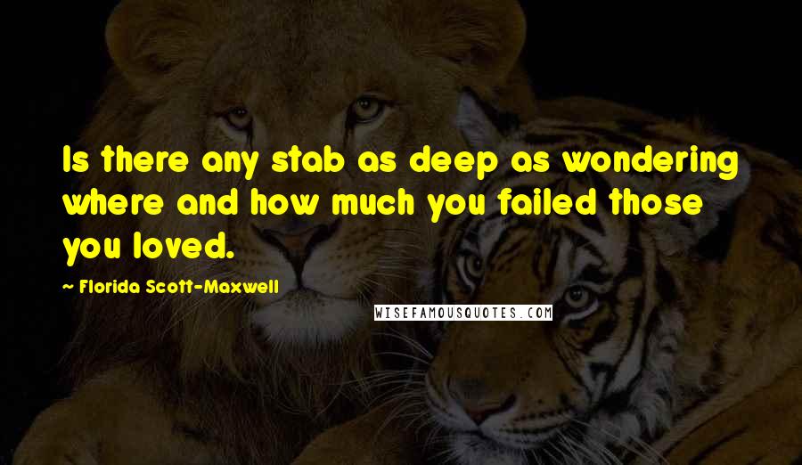 Florida Scott-Maxwell quotes: Is there any stab as deep as wondering where and how much you failed those you loved.