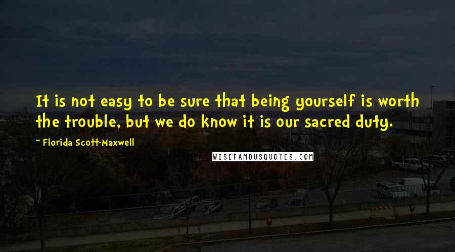 Florida Scott-Maxwell quotes: It is not easy to be sure that being yourself is worth the trouble, but we do know it is our sacred duty. Florida Scott-Maxwell quotes: It is not easy to be sure that being yourself is worth the trouble, but we do know it is our sacred duty.