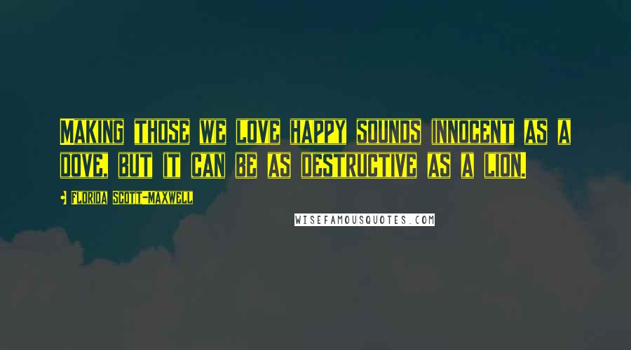 Florida Scott-Maxwell quotes: Making those we love happy sounds innocent as a dove, but it can be as destructive as a lion.