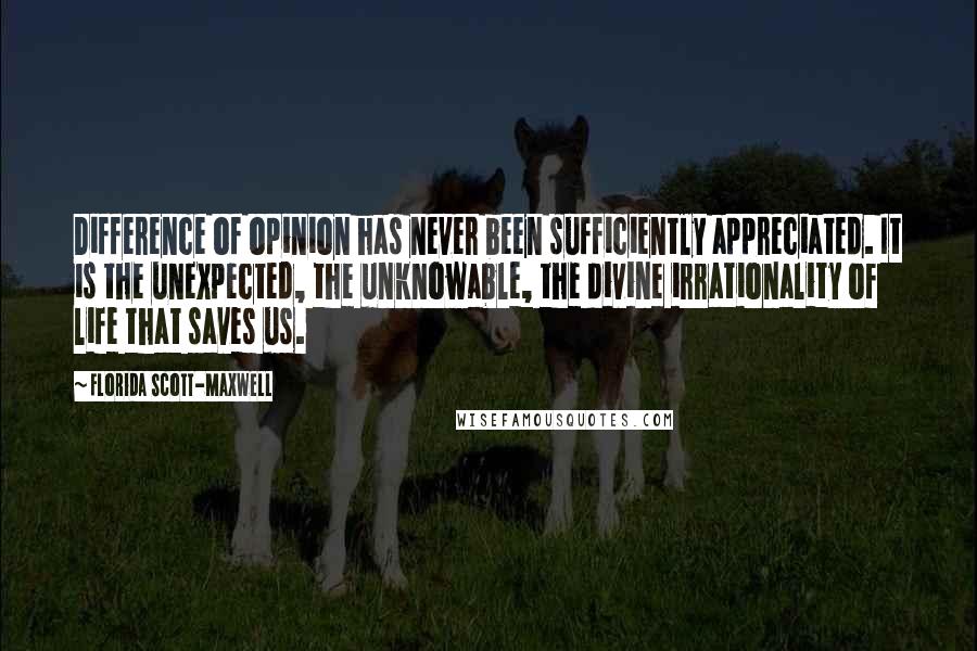 Florida Scott-Maxwell quotes: Difference of opinion has never been sufficiently appreciated. It is the unexpected, the unknowable, the divine irrationality of life that saves us. Florida Scott-Maxwell quotes: Difference of opinion has never been sufficiently appreciated. It is the unexpected, the unknowable, the divine irrationality of life that saves us.