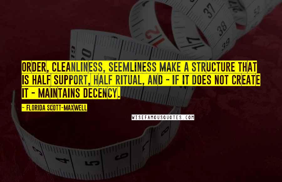 Florida Scott-Maxwell quotes: Order, cleanliness, seemliness make a structure that is half support, half ritual, and - if it does not create it - maintains decency. Florida Scott-Maxwell quotes: Order, cleanliness, seemliness make a structure that is half support, half ritual, and - if it does not create it - maintains decency.