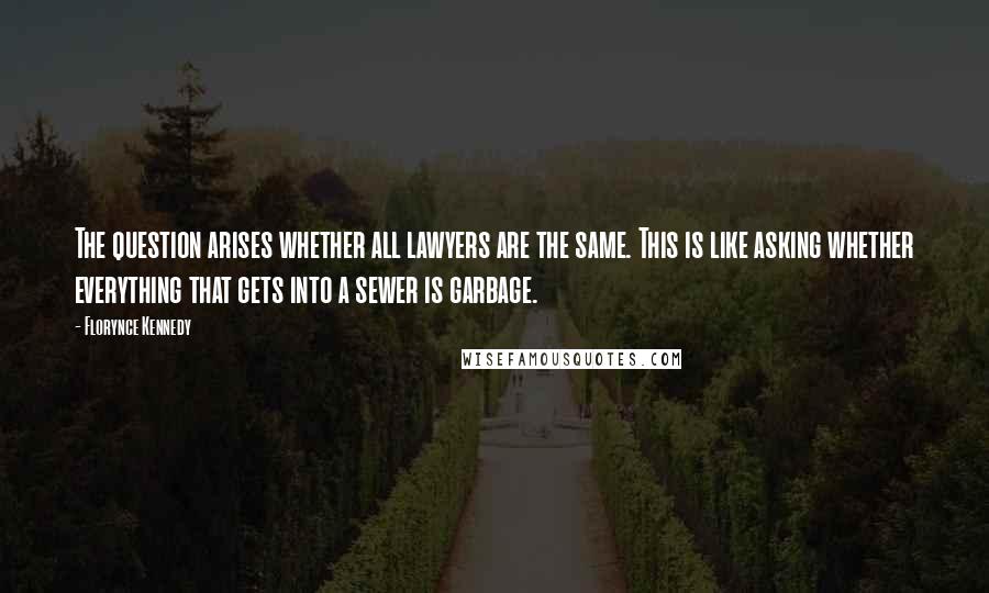 Florynce Kennedy quotes: The question arises whether all lawyers are the same. This is like asking whether everything that gets into a sewer is garbage. Florynce Kennedy quotes: The question arises whether all lawyers are the same. This is like asking whether everything that gets into a sewer is garbage.