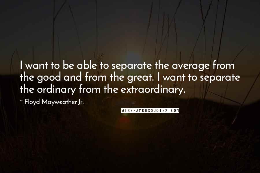 Floyd Mayweather Jr. quotes: I want to be able to separate the average from the good and from the great. I want to separate the ordinary from the extraordinary.