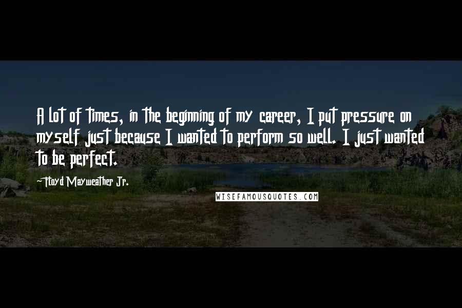 Floyd Mayweather Jr. quotes: A lot of times, in the beginning of my career, I put pressure on myself just because I wanted to perform so well. I just wanted to be perfect.