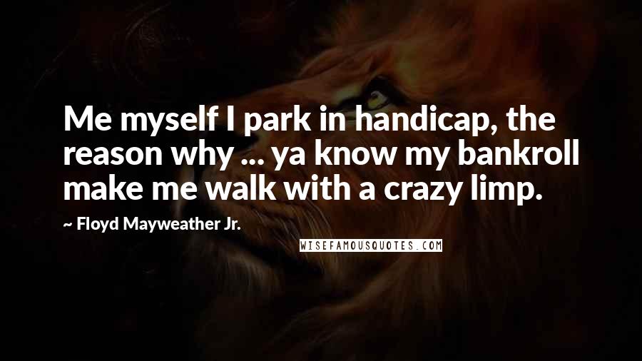 Floyd Mayweather Jr. quotes: Me myself I park in handicap, the reason why ... ya know my bankroll make me walk with a crazy limp.