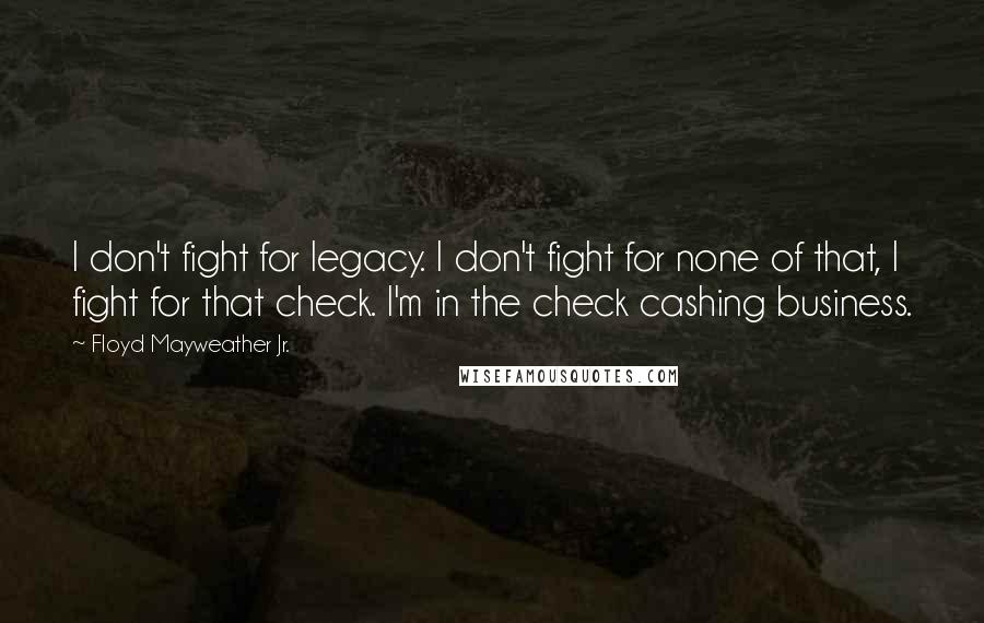 Floyd Mayweather Jr. quotes: I don't fight for legacy. I don't fight for none of that, I fight for that check. I'm in the check cashing business.