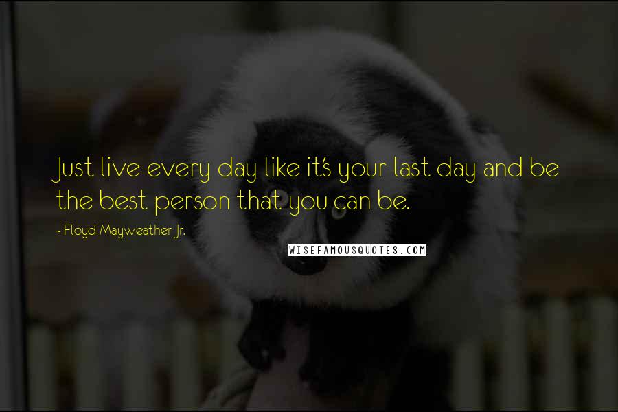 Floyd Mayweather Jr. quotes: Just live every day like it's your last day and be the best person that you can be.