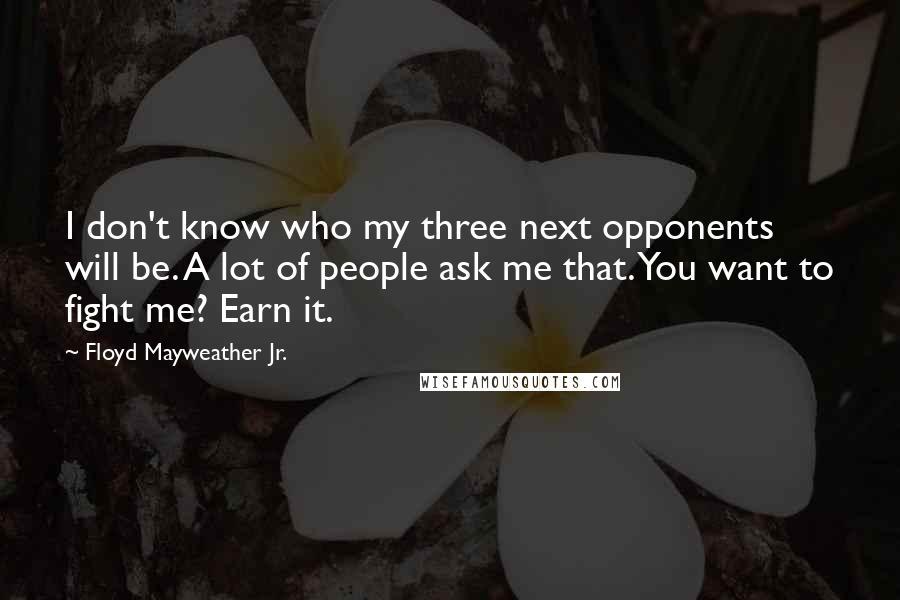 Floyd Mayweather Jr. quotes: I don't know who my three next opponents will be. A lot of people ask me that. You want to fight me? Earn it.