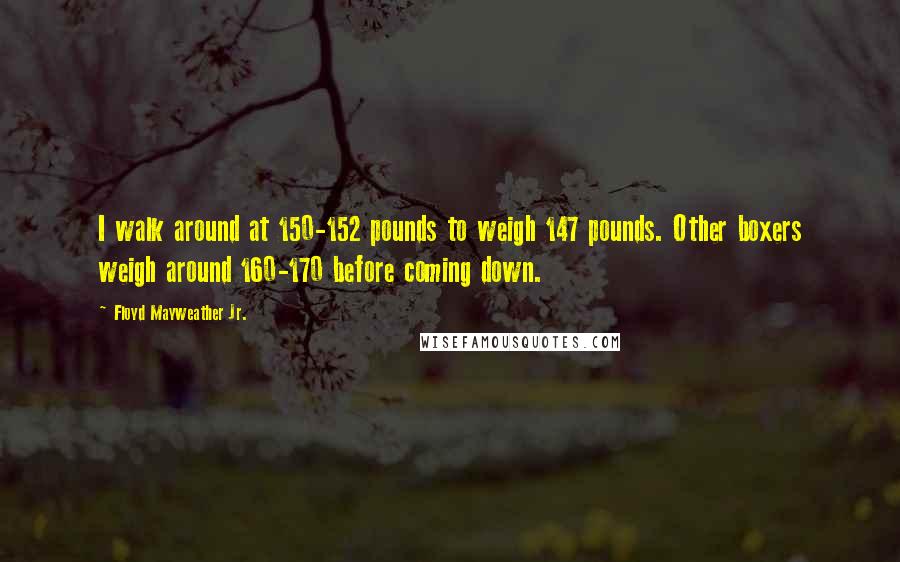 Floyd Mayweather Jr. quotes: I walk around at 150-152 pounds to weigh 147 pounds. Other boxers weigh around 160-170 before coming down.