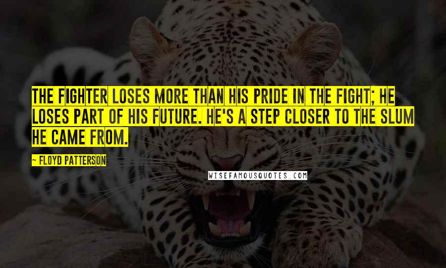 Floyd Patterson quotes: The fighter loses more than his pride in the fight; he loses part of his future. He's a step closer to the slum he came from. Floyd Patterson quotes: The fighter loses more than his pride in the fight; he loses part of his future. He's a step closer to the slum he came from.