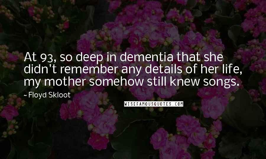 Floyd Skloot quotes: At 93, so deep in dementia that she didn't remember any details of her life, my mother somehow still knew songs.