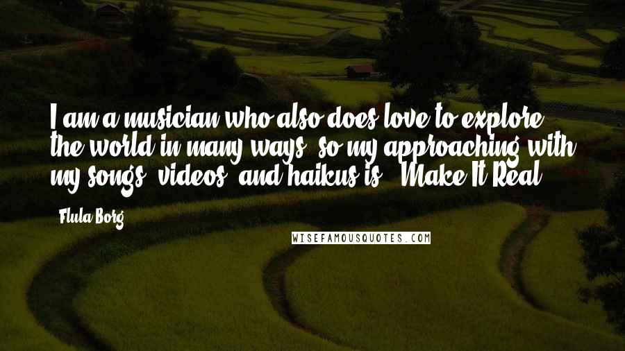 Flula Borg quotes: I am a musician who also does love to explore the world in many ways, so my approaching with my songs, videos, and haikus is: 'Make It Real.'