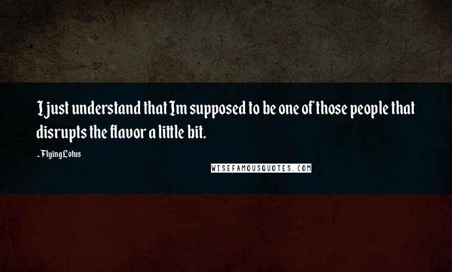 Flying Lotus quotes: I just understand that Im supposed to be one of those people that disrupts the flavor a little bit. Flying Lotus quotes: I just understand that Im supposed to be one of those people that disrupts the flavor a little bit.