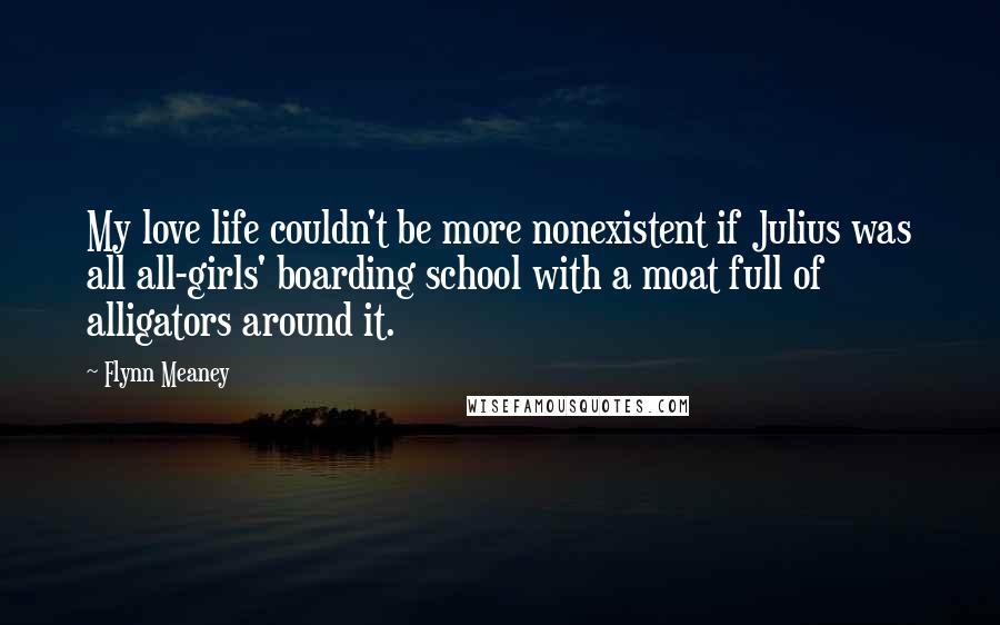 Flynn Meaney quotes: My love life couldn't be more nonexistent if Julius was all all-girls' boarding school with a moat full of alligators around it. Flynn Meaney quotes: My love life couldn't be more nonexistent if Julius was all all-girls' boarding school with a moat full of alligators around it.