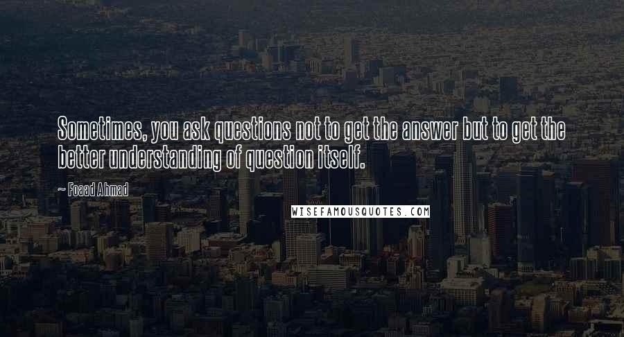 Foaad Ahmad quotes: Sometimes, you ask questions not to get the answer but to get the better understanding of question itself. Foaad Ahmad quotes: Sometimes, you ask questions not to get the answer but to get the better understanding of question itself.