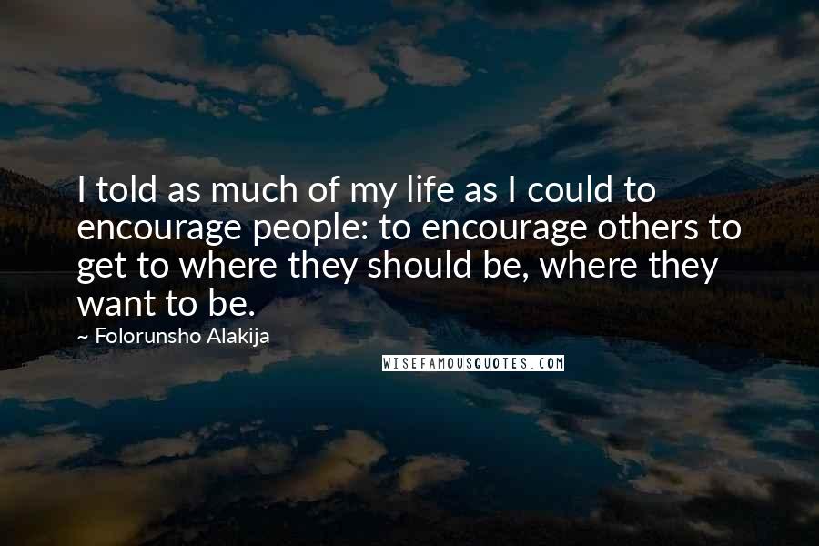 Folorunsho Alakija quotes: I told as much of my life as I could to encourage people: to encourage others to get to where they should be, where they want to be. Folorunsho Alakija quotes: I told as much of my life as I could to encourage people: to encourage others to get to where they should be, where they want to be.