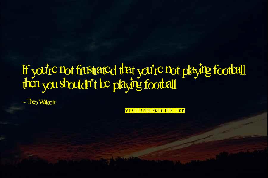 Football Playing Quotes By Theo Walcott: If you're not frustrated that you're not playing