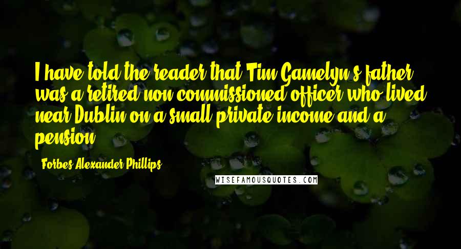 Forbes Alexander Phillips quotes: I have told the reader that Tim Gamelyn's father was a retired non-commissioned officer who lived near Dublin on a small private income and a pension. Forbes Alexander Phillips quotes: I have told the reader that Tim Gamelyn's father was a retired non-commissioned officer who lived near Dublin on a small private income and a pension.