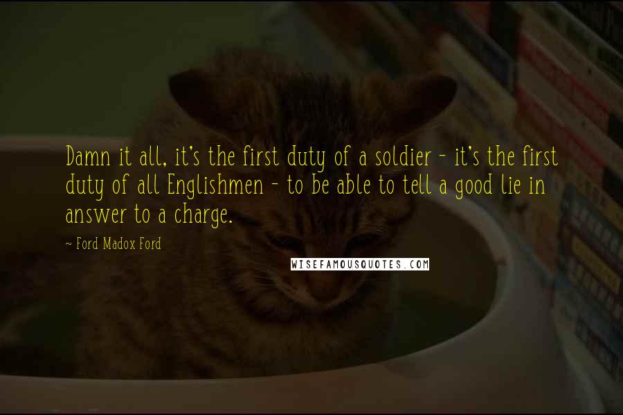 Ford Madox Ford quotes: Damn it all, it's the first duty of a soldier - it's the first duty of all Englishmen - to be able to tell a good lie in answer to Ford Madox Ford quotes: Damn it all, it's the first duty of a soldier - it's the first duty of all Englishmen - to be able to tell a good lie in answer to