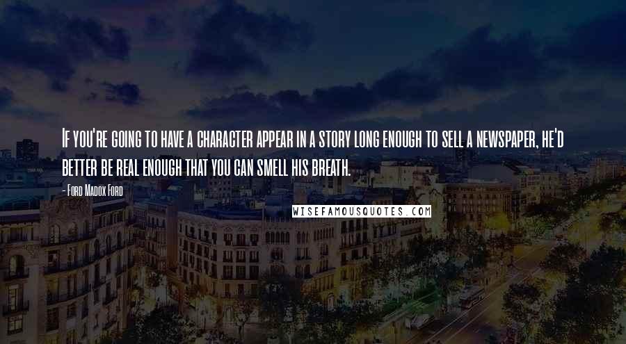 Ford Madox Ford quotes: If you're going to have a character appear in a story long enough to sell a newspaper, he'd better be real enough that you can smell his breath.