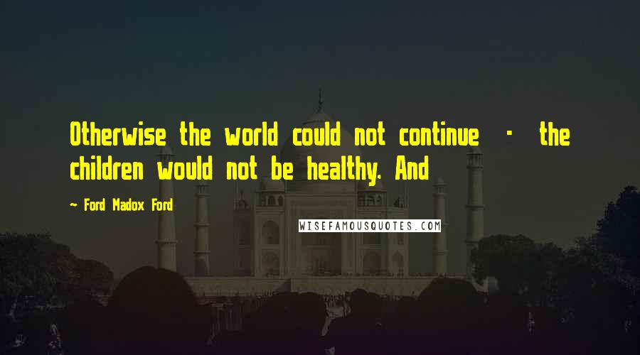 Ford Madox Ford quotes: Otherwise the world could not continue - the children would not be healthy. And
