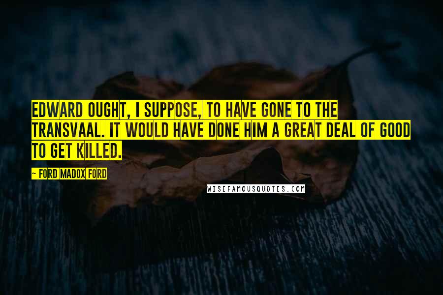 Ford Madox Ford quotes: Edward ought, I suppose, to have gone to the Transvaal. It would have done him a great deal of good to get killed.