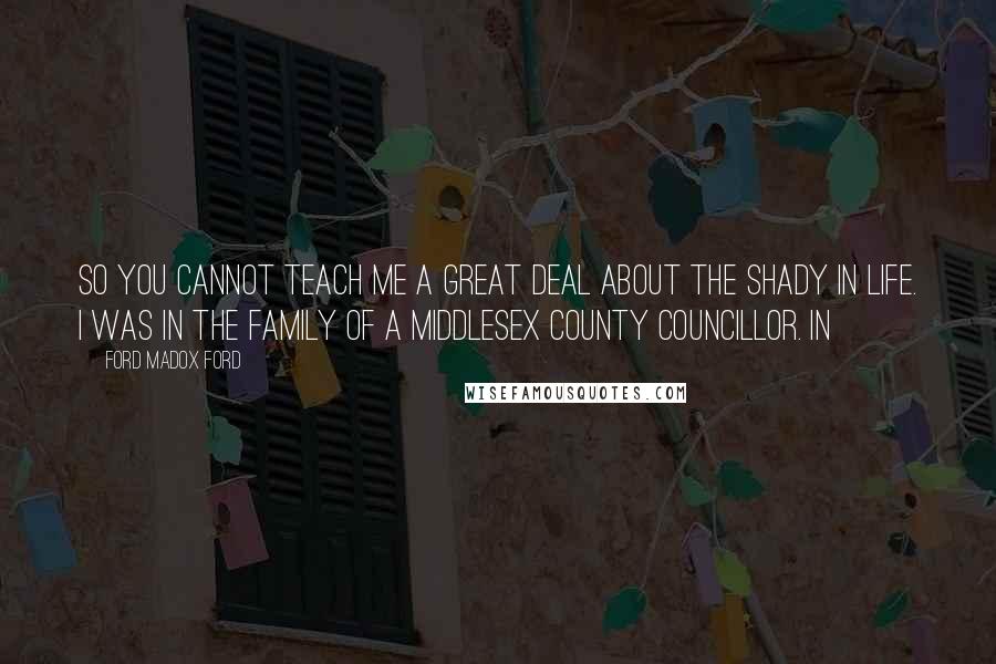 Ford Madox Ford quotes: So you cannot teach me a great deal about the shady in life. I was in the family of a Middlesex County Councillor. In