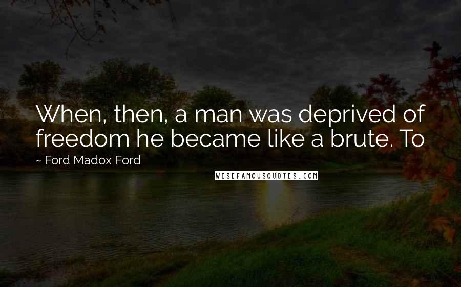 Ford Madox Ford quotes: When, then, a man was deprived of freedom he became like a brute. To