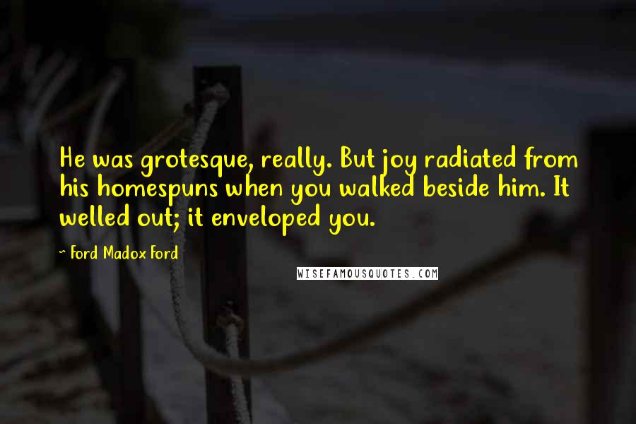 Ford Madox Ford quotes: He was grotesque, really. But joy radiated from his homespuns when you walked beside him. It welled out; it enveloped you. Ford Madox Ford quotes: He was grotesque, really. But joy radiated from his homespuns when you walked beside him. It welled out; it enveloped you.