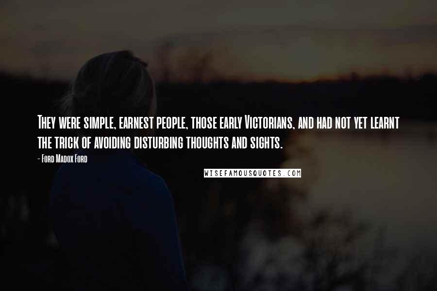 Ford Madox Ford quotes: They were simple, earnest people, those early Victorians, and had not yet learnt the trick of avoiding disturbing thoughts and sights. Ford Madox Ford quotes: They were simple, earnest people, those early Victorians, and had not yet learnt the trick of avoiding disturbing thoughts and sights.