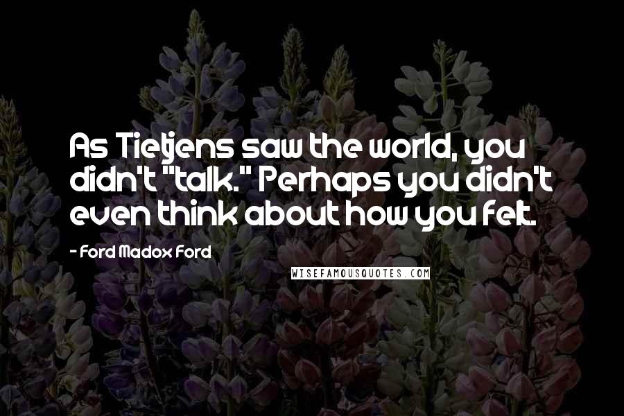 Ford Madox Ford quotes: As Tietjens saw the world, you didn't "talk." Perhaps you didn't even think about how you felt.