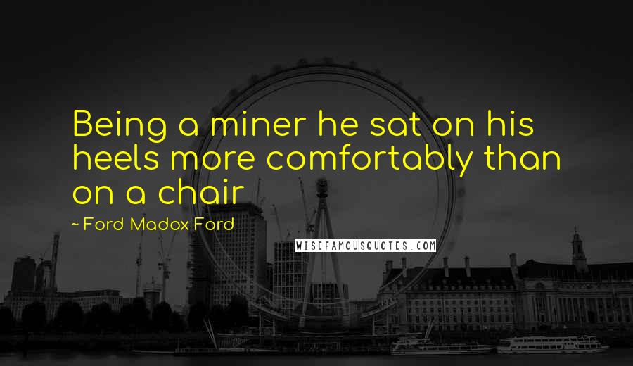 Ford Madox Ford quotes: Being a miner he sat on his heels more comfortably than on a chair