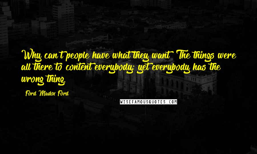 Ford Madox Ford quotes: Why can't people have what they want? The things were all there to content everybody; yet everybody has the wrong thing. Ford Madox Ford quotes: Why can't people have what they want? The things were all there to content everybody; yet everybody has the wrong thing.