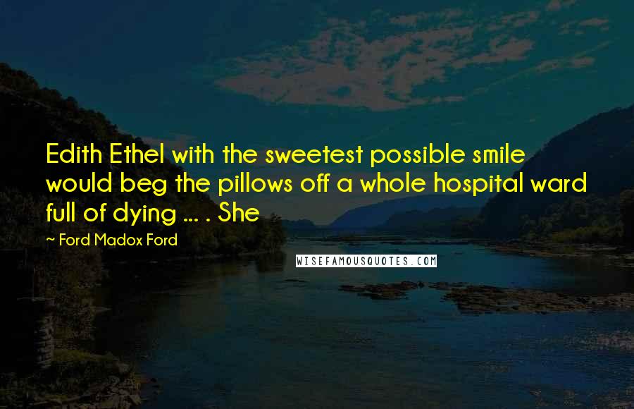Ford Madox Ford quotes: Edith Ethel with the sweetest possible smile would beg the pillows off a whole hospital ward full of dying ... . She Ford Madox Ford quotes: Edith Ethel with the sweetest possible smile would beg the pillows off a whole hospital ward full of dying ... . She