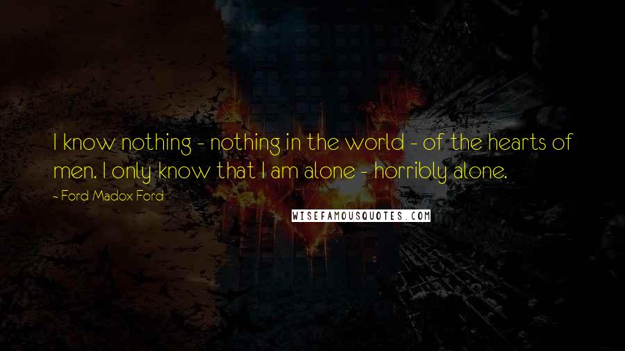 Ford Madox Ford quotes: I know nothing - nothing in the world - of the hearts of men. I only know that I am alone - horribly alone. Ford Madox Ford quotes: I know nothing - nothing in the world - of the hearts of men. I only know that I am alone - horribly alone.