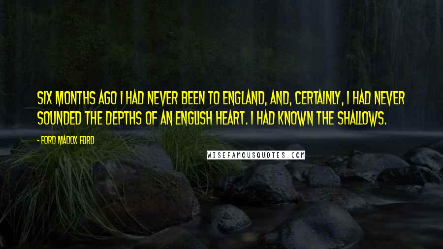 Ford Madox Ford quotes: Six months ago I had never been to England, and, certainly, I had never sounded the depths of an English heart. I had known the shallows.