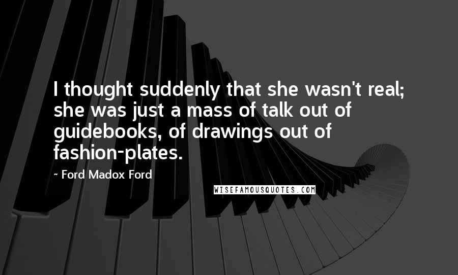 Ford Madox Ford quotes: I thought suddenly that she wasn't real; she was just a mass of talk out of guidebooks, of drawings out of fashion-plates. Ford Madox Ford quotes: I thought suddenly that she wasn't real; she was just a mass of talk out of guidebooks, of drawings out of fashion-plates.