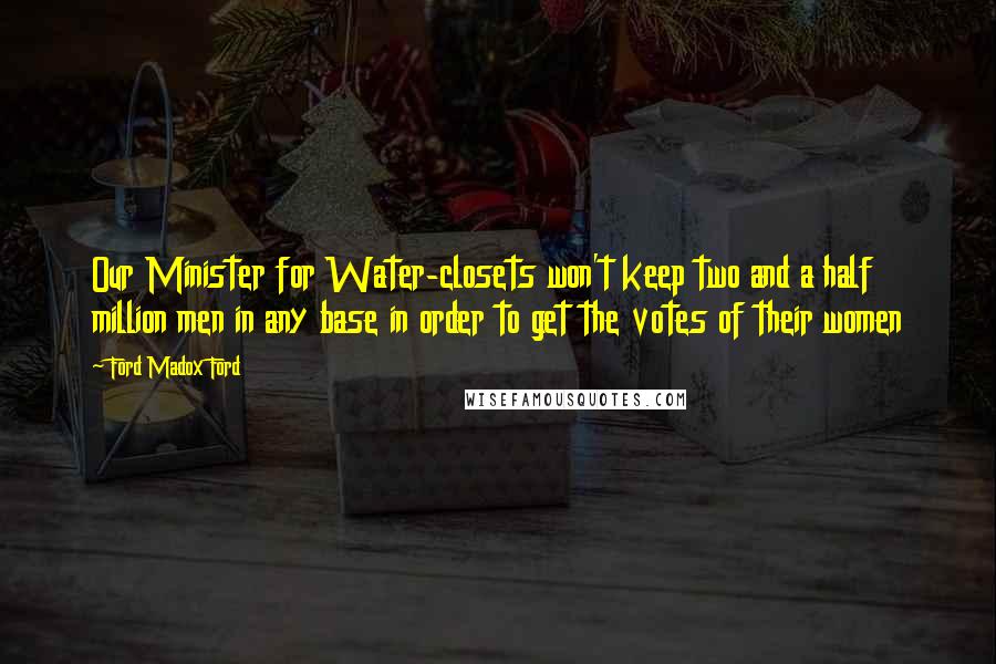 Ford Madox Ford quotes: Our Minister for Water-closets won't keep two and a half million men in any base in order to get the votes of their women Ford Madox Ford quotes: Our Minister for Water-closets won't keep two and a half million men in any base in order to get the votes of their women