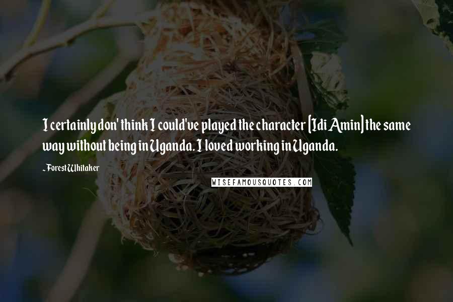 Forest Whitaker quotes: I certainly don' think I could've played the character [Idi Amin] the same way without being in Uganda. I loved working in Uganda.