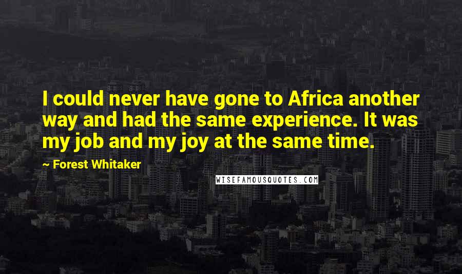 Forest Whitaker quotes: I could never have gone to Africa another way and had the same experience. It was my job and my joy at the same time. Forest Whitaker quotes: I could never have gone to Africa another way and had the same experience. It was my job and my joy at the same time.