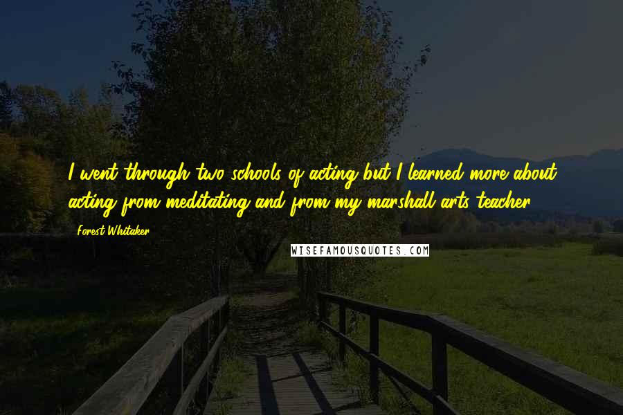 Forest Whitaker quotes: I went through two schools of acting but I learned more about acting from meditating and from my marshall arts teacher. Forest Whitaker quotes: I went through two schools of acting but I learned more about acting from meditating and from my marshall arts teacher.