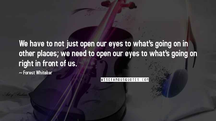 Forest Whitaker quotes: We have to not just open our eyes to what's going on in other places; we need to open our eyes to what's going on right in front of us.