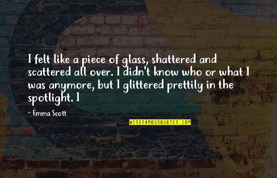 Forever Starts Now Quotes By Emma Scott: I felt like a piece of glass, shattered