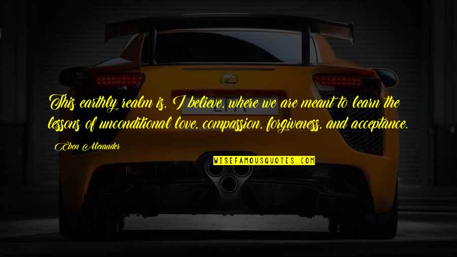 Forgiveness And Unconditional Love Quotes By Eben Alexander: This earthly realm is, I believe, where we Forgiveness And Unconditional Love Quotes By Eben Alexander: This earthly realm is, I believe, where we