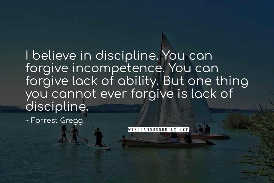 Forrest Gregg quotes: I believe in discipline. You can forgive incompetence. You can forgive lack of ability. But one thing you cannot ever forgive is lack of discipline.